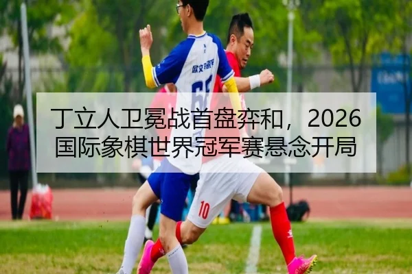丁立人卫冕战首盘弈和，2026国际象棋世界冠军赛悬念开局