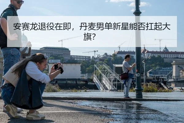 安赛龙退役在即，丹麦男单新星能否扛起大旗？