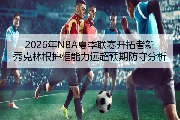 2026年NBA夏季联赛开拓者新秀克林根护框能力远超预期防守分析